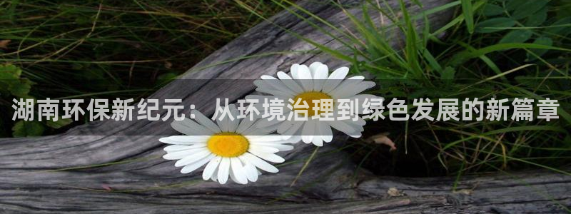 彩名堂免费计划官网怎么进不去了：湖南环保新纪元：从环境治理到