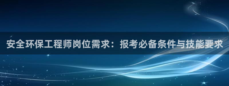 彩名堂计划官网客户端：安全环保工程师岗位需求：报考必备条件与技能要求