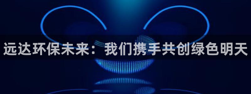 彩名堂计划怎么打不开了：远达环保未来：我们携手共创绿色明天